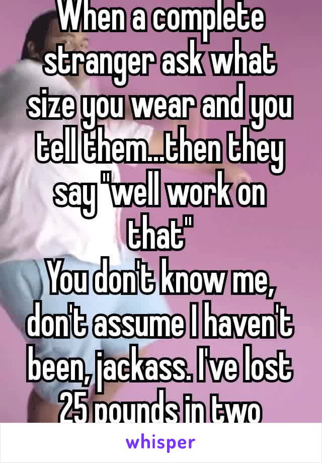 When a complete stranger ask what size you wear and you tell them...then they say "well work on that"
You don't know me, don't assume I haven't been, jackass. I've lost 25 pounds in two months! 🖕🏼