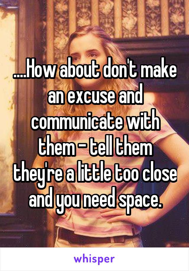 ....How about don't make an excuse and communicate with them - tell them they're a little too close and you need space.