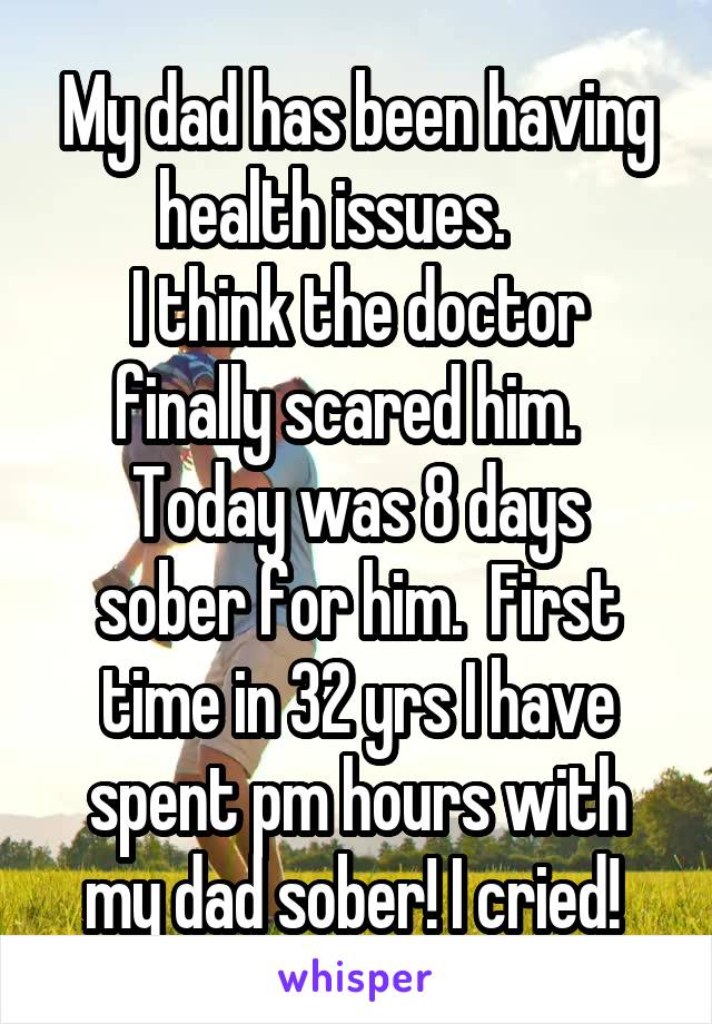 My dad has been having health issues.    
I think the doctor finally scared him.  
Today was 8 days sober for him.  First time in 32 yrs I have spent pm hours with my dad sober! I cried! 