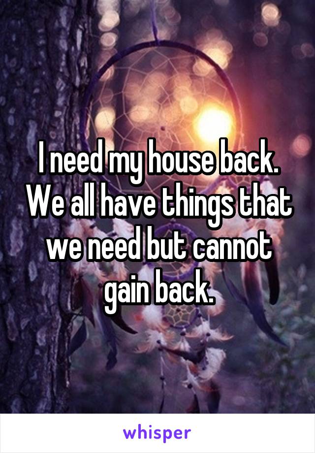 I need my house back. We all have things that we need but cannot gain back.