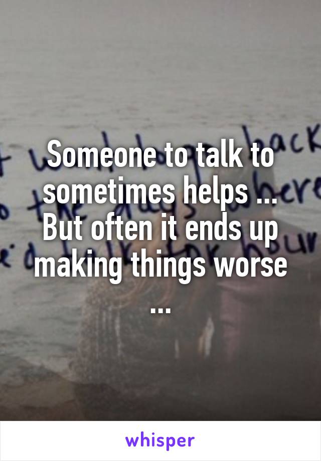 Someone to talk to sometimes helps ... But often it ends up making things worse ...