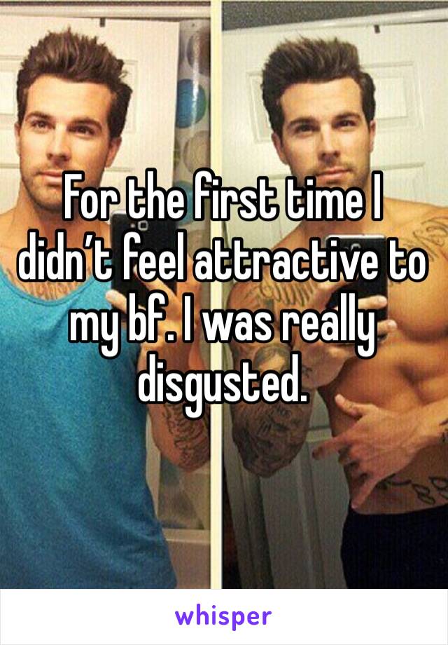 For the first time I didn’t feel attractive to my bf. I was really disgusted.