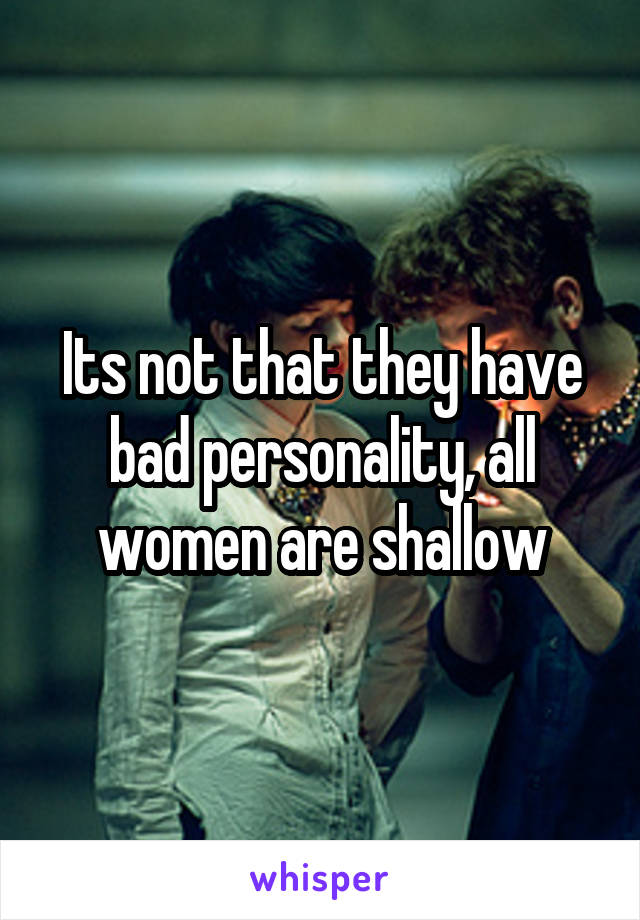 Its not that they have bad personality, all women are shallow