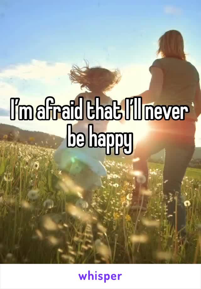 I’m afraid that I’ll never be happy