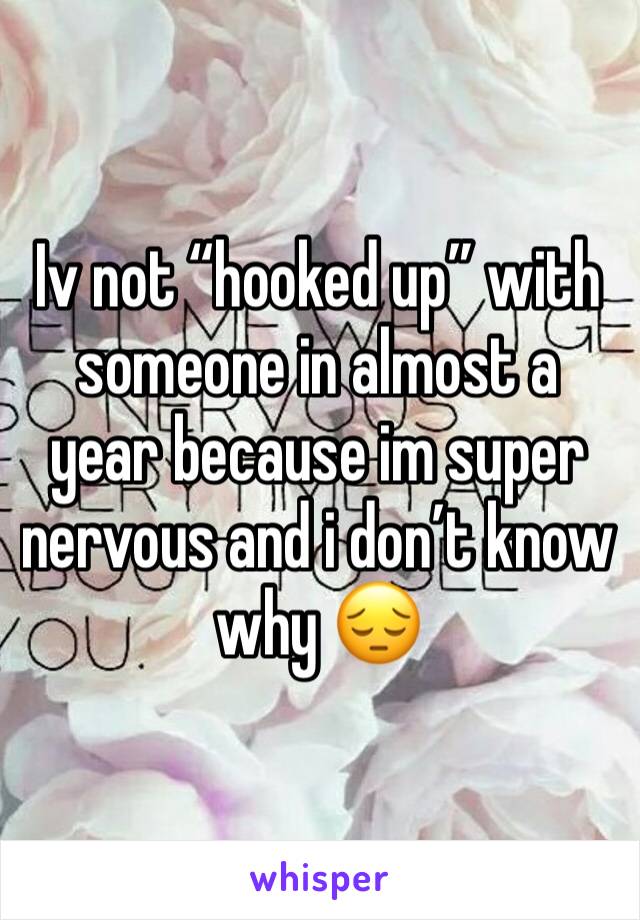 Iv not “hooked up” with someone in almost a year because im super nervous and i don’t know why 😔
