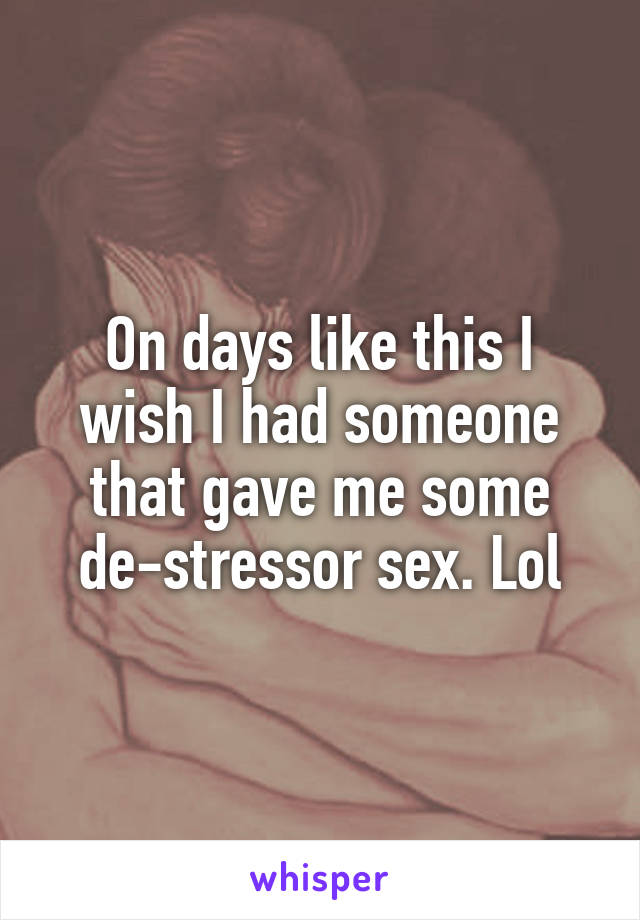 On days like this I wish I had someone that gave me some de-stressor sex. Lol