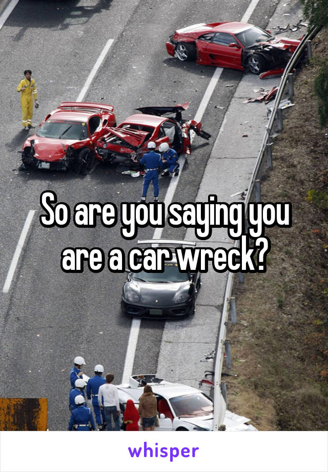 So are you saying you are a car wreck?