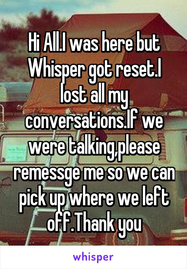 Hi All.I was here but Whisper got reset.I lost all my conversations.If we were talking,please remessge me so we can pick up where we left off.Thank you