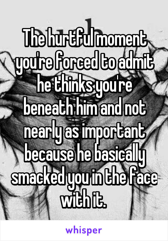 The hurtful moment you're forced to admit he thinks you're beneath him and not nearly as important because he basically smacked you in the face with it. 