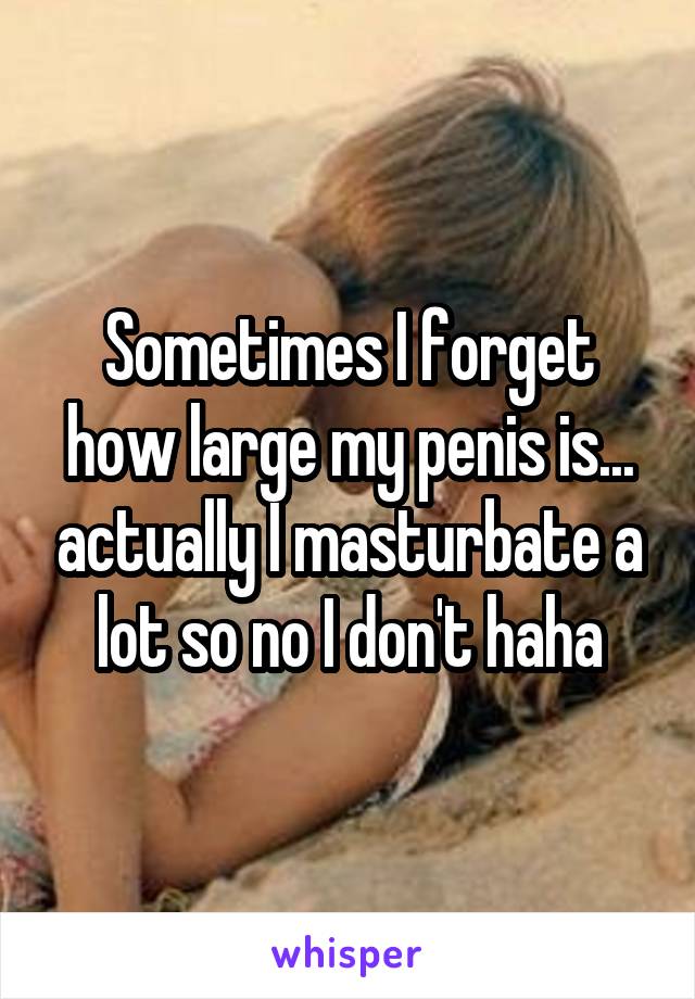 Sometimes I forget how large my penis is... actually I masturbate a lot so no I don't haha