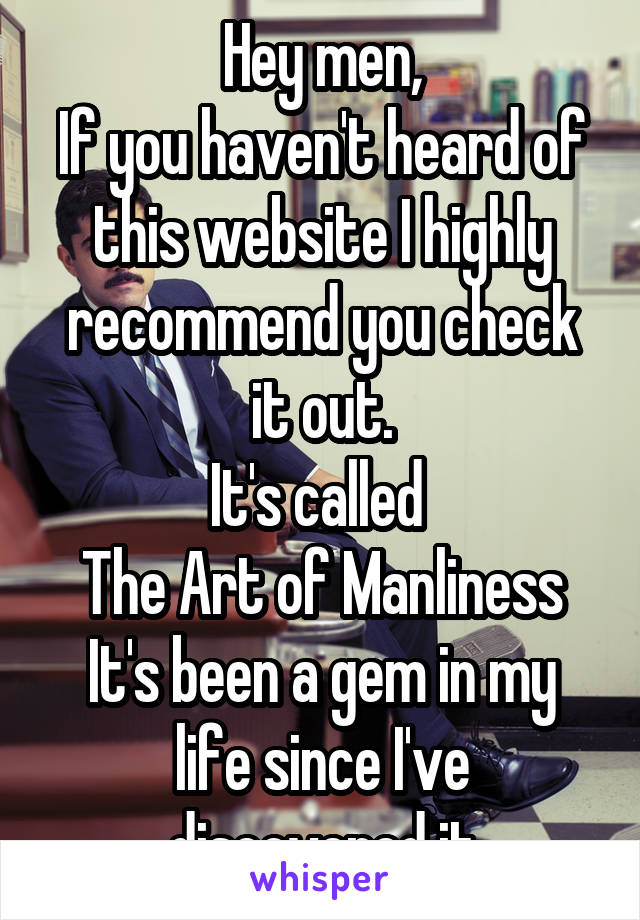 Hey men,
If you haven't heard of this website I highly recommend you check it out.
It's called 
The Art of Manliness
It's been a gem in my life since I've discovered it