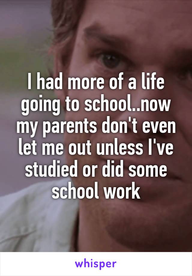 I had more of a life going to school..now my parents don't even let me out unless I've studied or did some school work