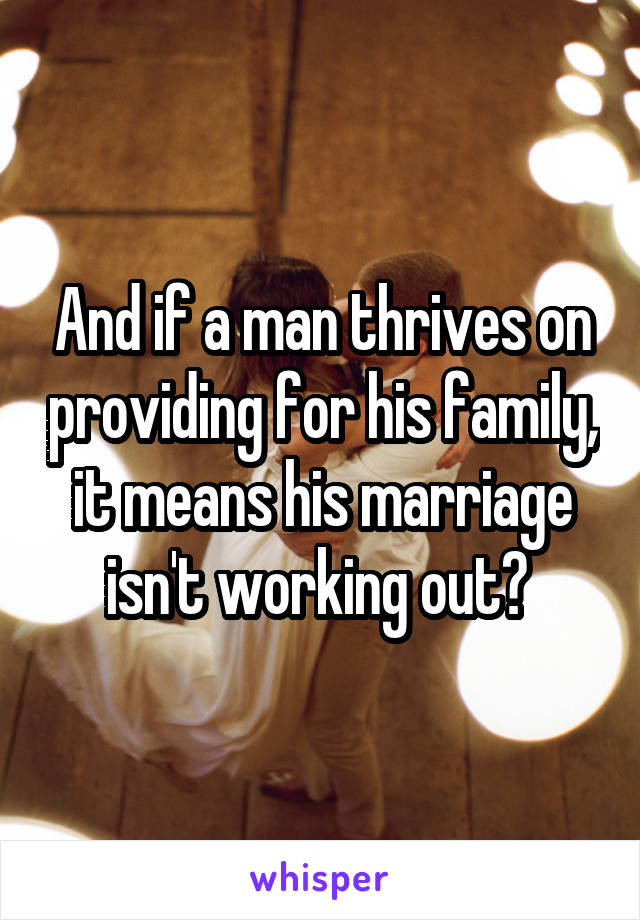 And if a man thrives on providing for his family, it means his marriage isn't working out? 