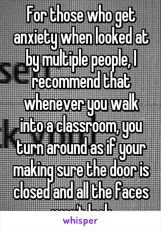 For those who get anxiety when looked at by multiple people, I recommend that whenever you walk into a classroom, you turn around as if your making sure the door is closed and all the faces won't look
