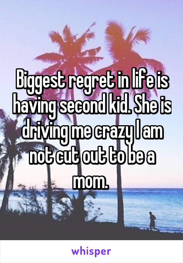 Biggest regret in life is having second kid. She is driving me crazy I am not cut out to be a mom. 