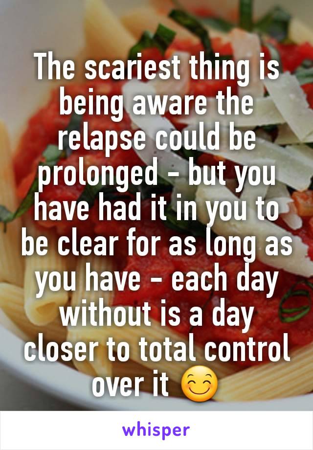 The scariest thing is being aware the relapse could be prolonged - but you have had it in you to be clear for as long as you have - each day without is a day closer to total control over it 😊