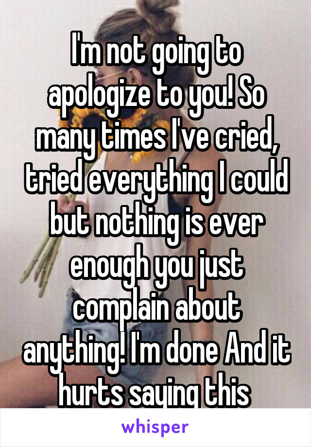 I'm not going to apologize to you! So many times I've cried, tried everything I could but nothing is ever enough you just complain about anything! I'm done And it hurts saying this 