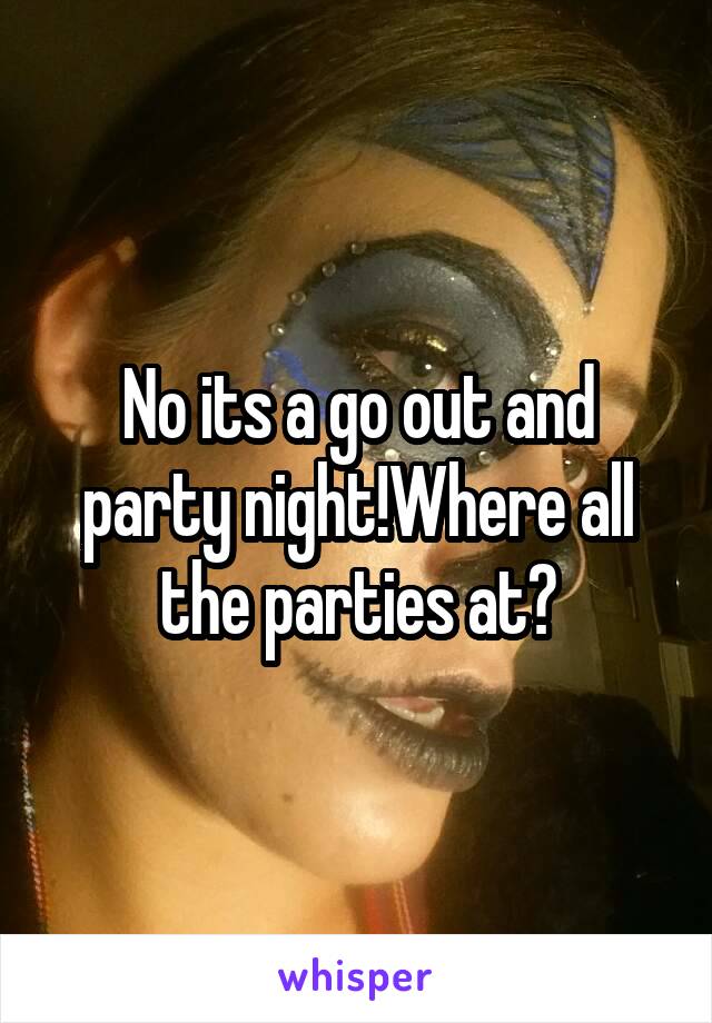 No its a go out and party night!Where all the parties at?