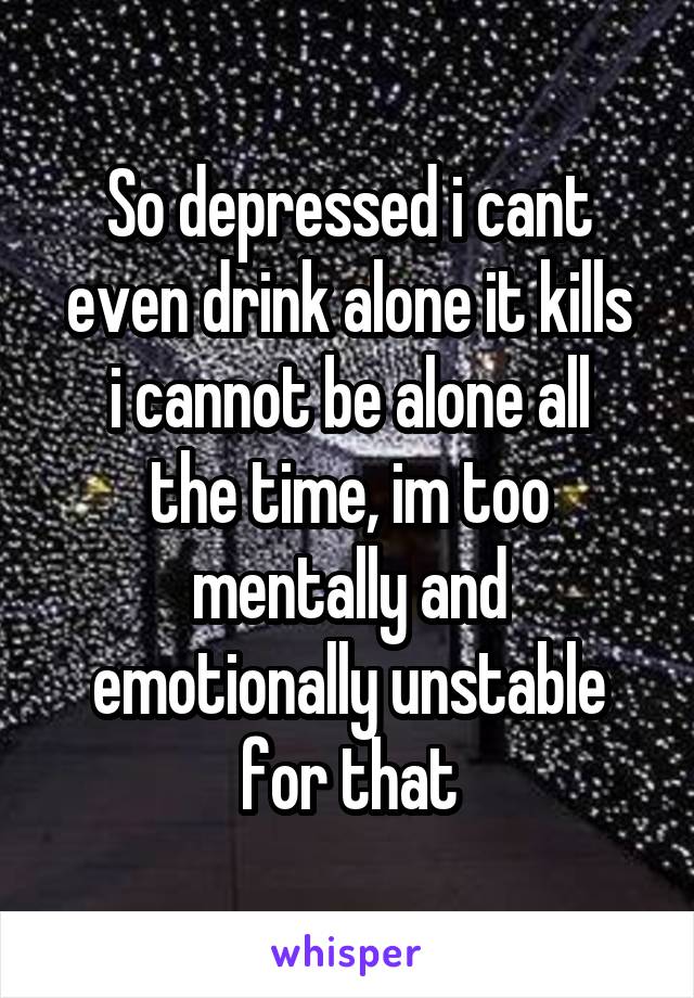 So depressed i cant even drink alone it kills
i cannot be alone all the time, im too mentally and emotionally unstable for that