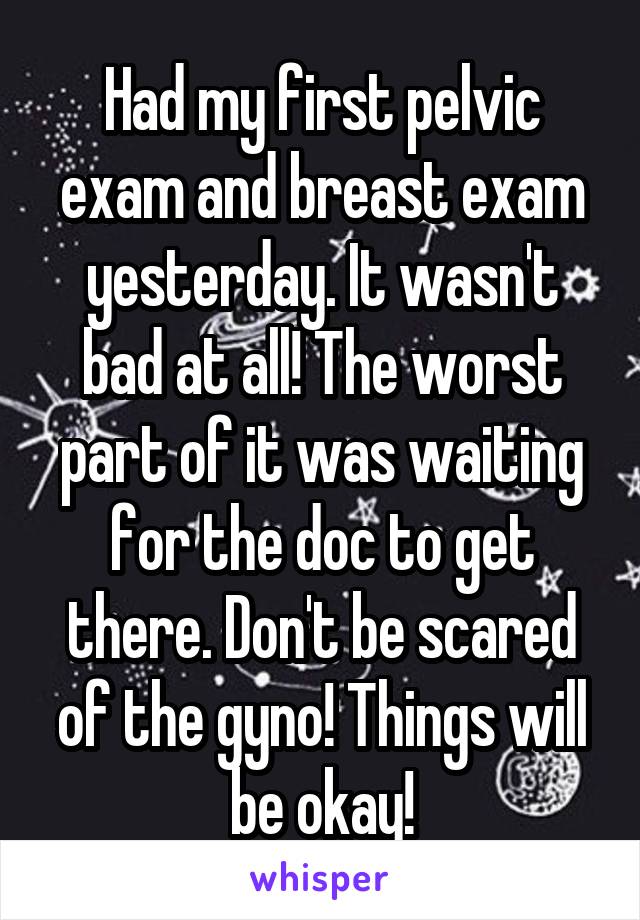 Had my first pelvic exam and breast exam yesterday. It wasn't bad at all! The worst part of it was waiting for the doc to get there. Don't be scared of the gyno! Things will be okay!