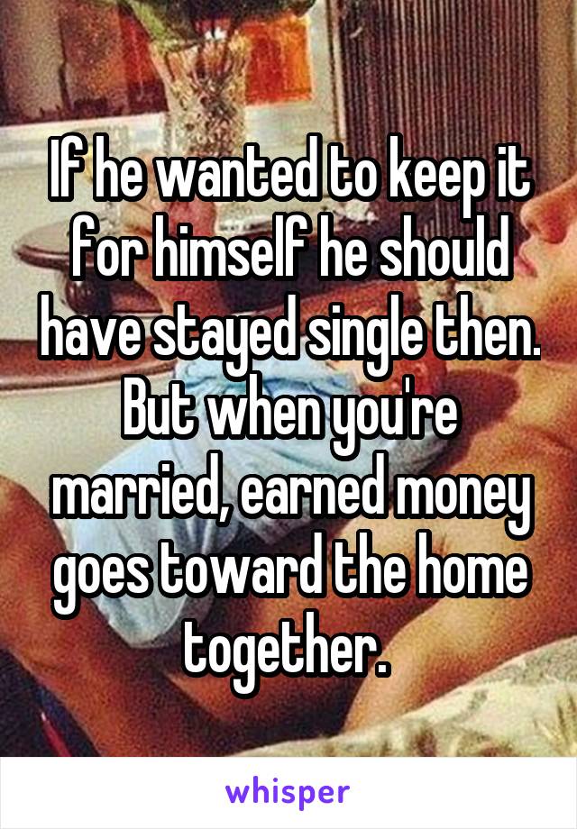 If he wanted to keep it for himself he should have stayed single then. But when you're married, earned money goes toward the home together. 