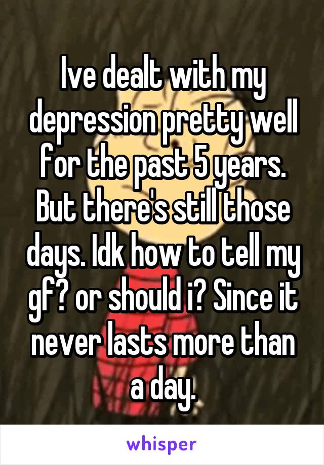 Ive dealt with my depression pretty well for the past 5 years. But there's still those days. Idk how to tell my gf? or should i? Since it never lasts more than a day.