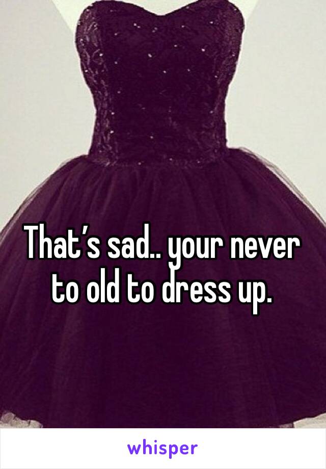 That’s sad.. your never to old to dress up.