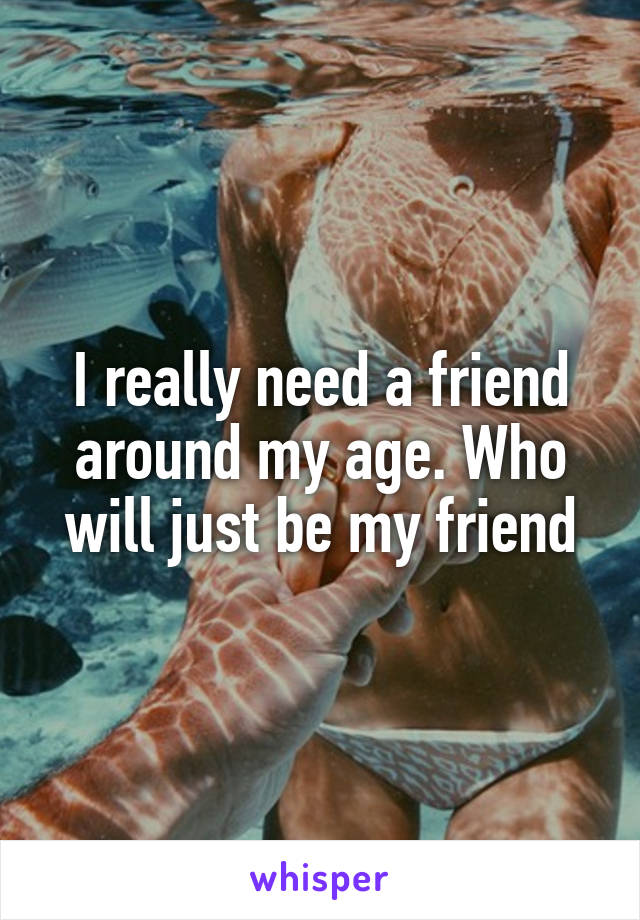 I really need a friend around my age. Who will just be my friend