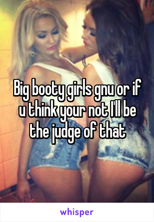 Big booty girls gnu or if u think your not I'll be the judge of that