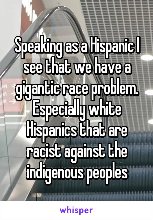 Speaking as a Hispanic I see that we have a gigantic race problem. Especially white Hispanics that are racist against the indigenous peoples