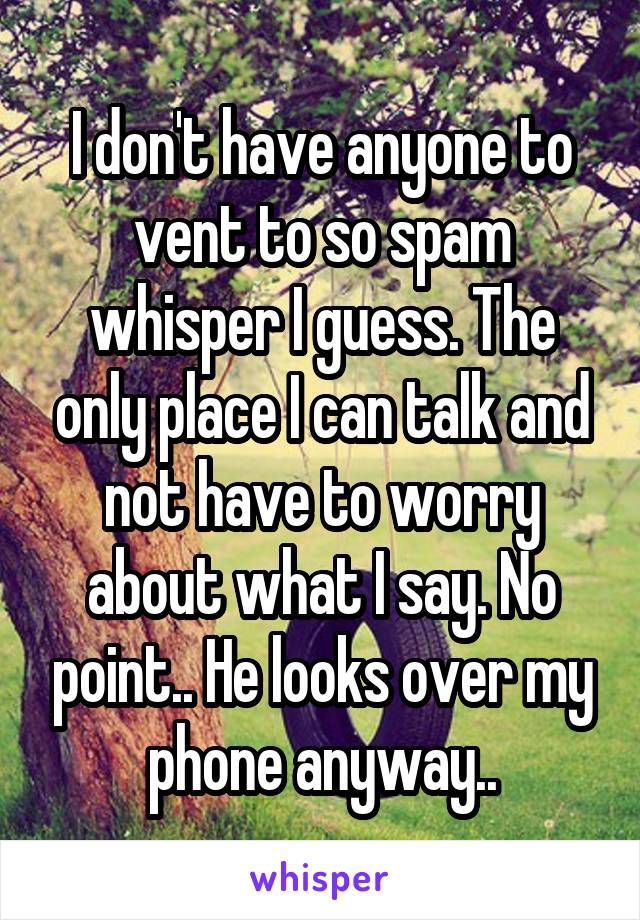 I don't have anyone to vent to so spam whisper I guess. The only place I can talk and not have to worry about what I say. No point.. He looks over my phone anyway..
