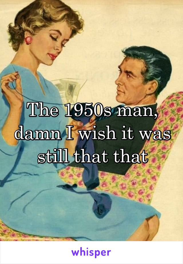 The 1950s man, damn I wish it was still that that