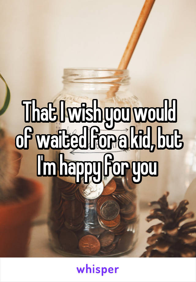 That I wish you would of waited for a kid, but I'm happy for you 