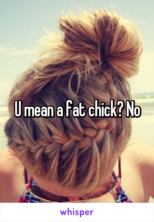U mean a fat chick? No