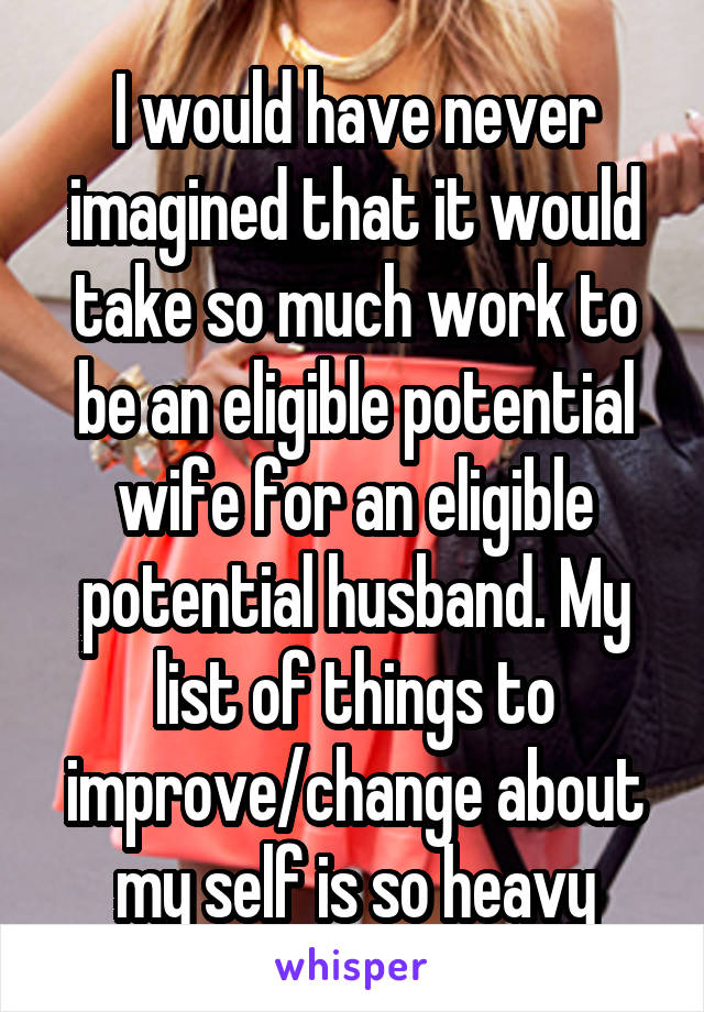 I would have never imagined that it would take so much work to be an eligible potential wife for an eligible potential husband. My list of things to improve/change about my self is so heavy