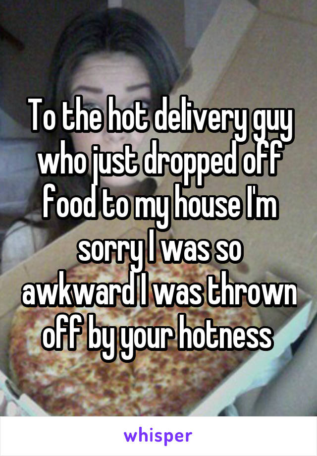 To the hot delivery guy who just dropped off food to my house I'm sorry I was so awkward I was thrown off by your hotness 
