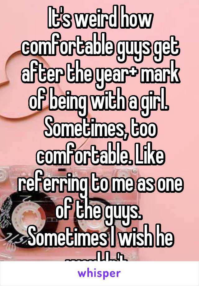 It's weird how comfortable guys get after the year+ mark of being with a girl. 
Sometimes, too comfortable. Like referring to me as one of the guys. 
Sometimes I wish he wouldn't. 