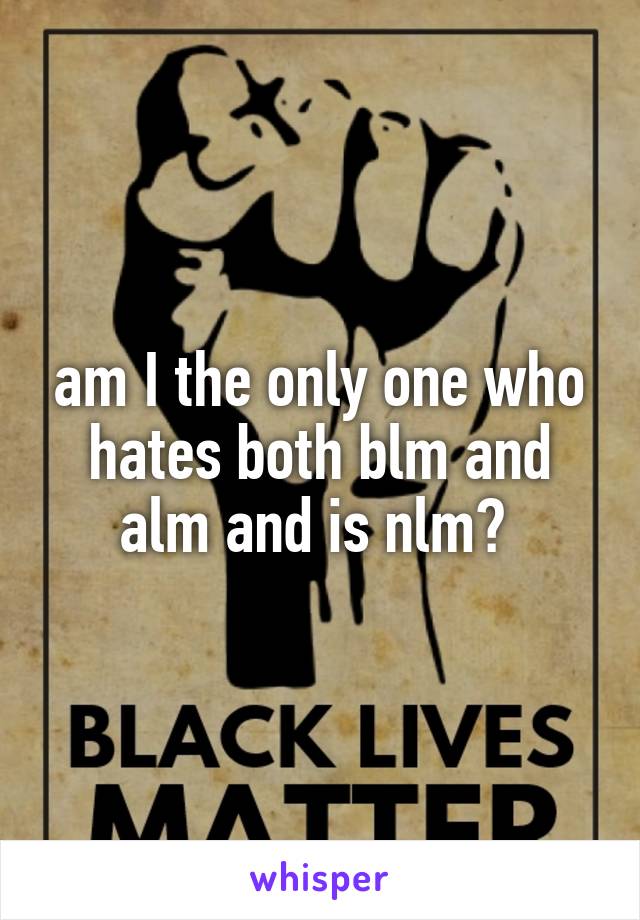 am I the only one who hates both blm and alm and is nlm? 