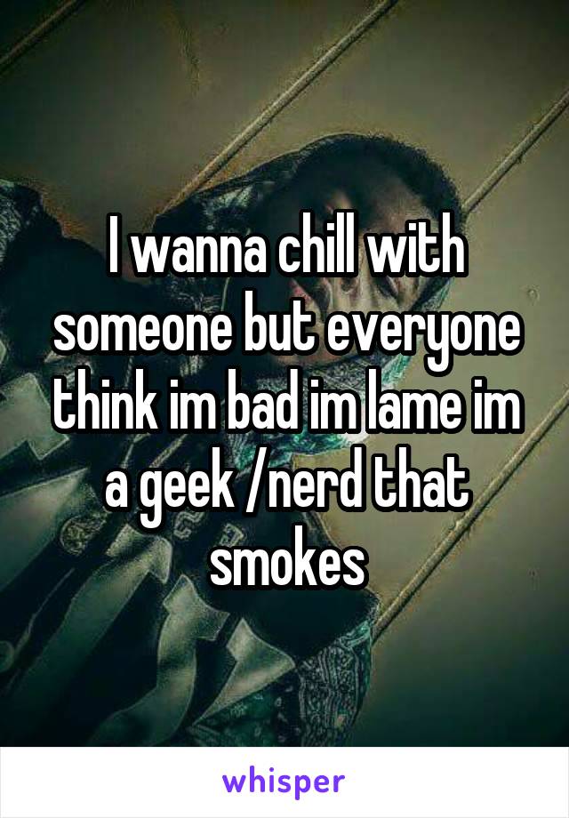 I wanna chill with someone but everyone think im bad im lame im a geek /nerd that smokes