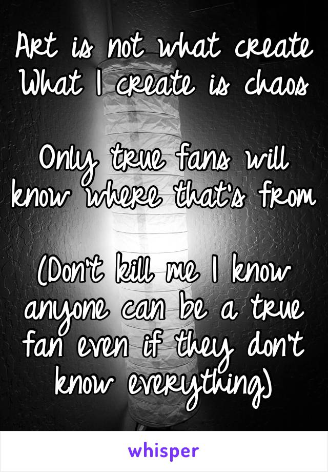 Art is not what create 
What I create is chaos

Only true fans will know where that’s from 

(Don’t kill me I know anyone can be a true fan even if they don’t know everything)
