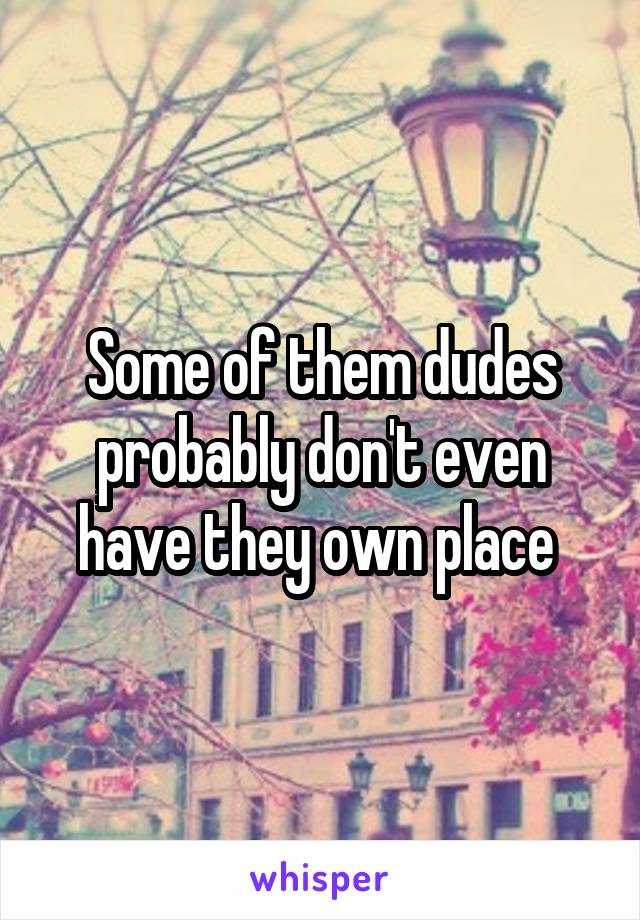 Some of them dudes probably don't even have they own place 