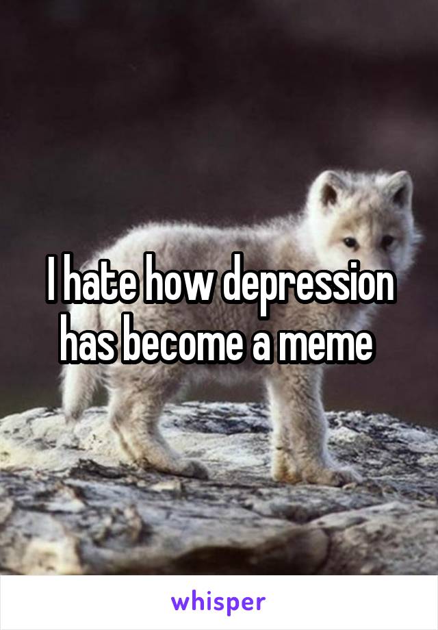 I hate how depression has become a meme 