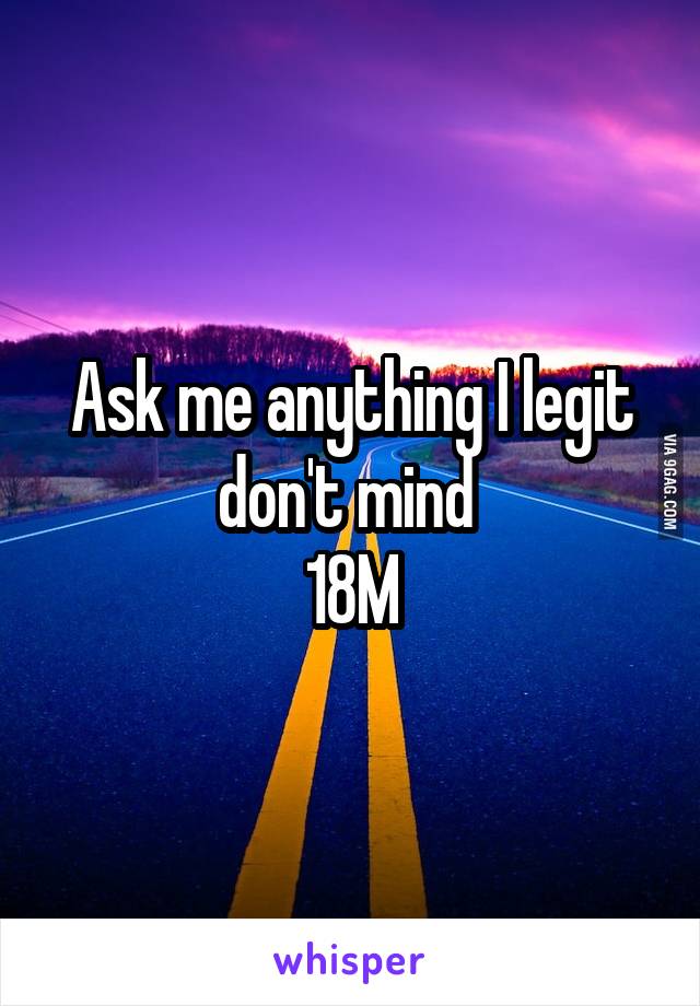 Ask me anything I legit don't mind 
18M