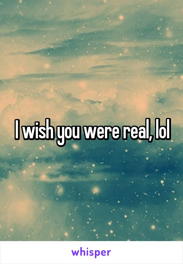 I wish you were real, lol