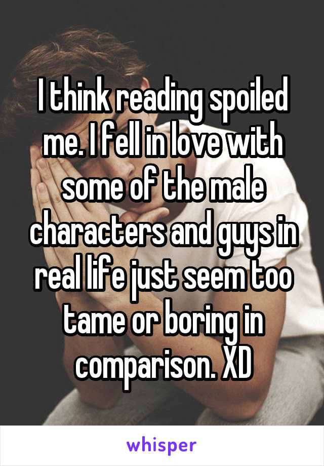 I think reading spoiled me. I fell in love with some of the male characters and guys in real life just seem too tame or boring in comparison. XD
