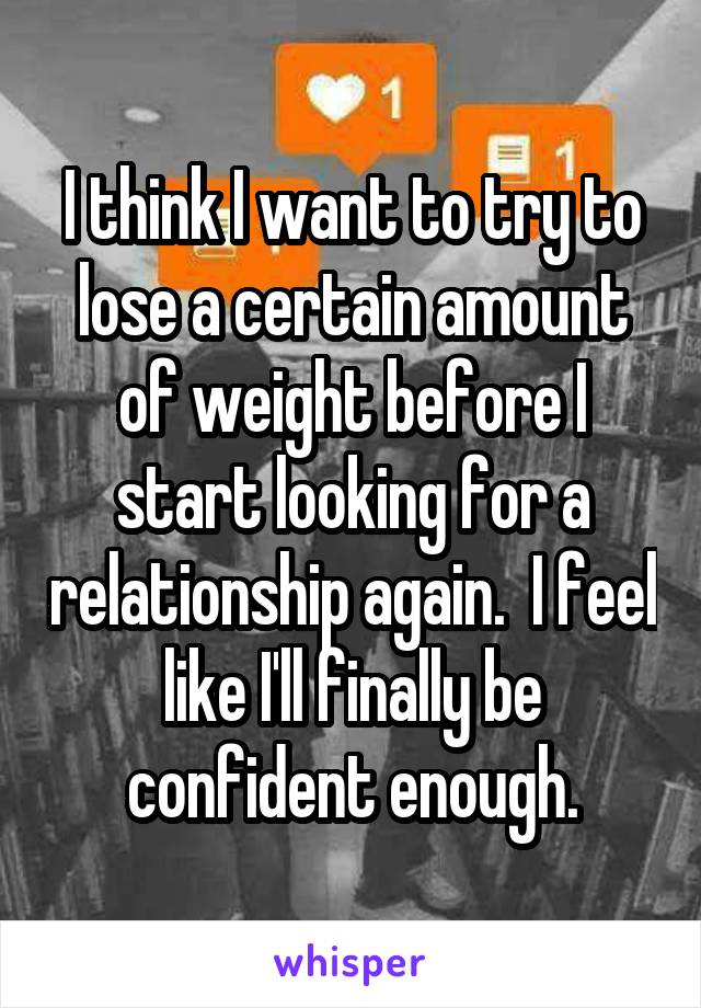 I think I want to try to lose a certain amount of weight before I start looking for a relationship again.  I feel like I'll finally be confident enough.