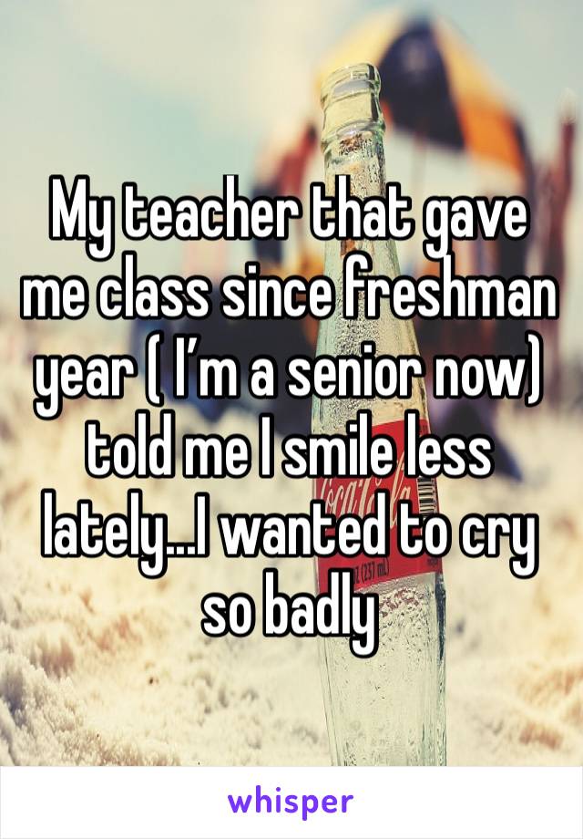 My teacher that gave me class since freshman year ( I’m a senior now) told me I smile less lately...I wanted to cry so badly 