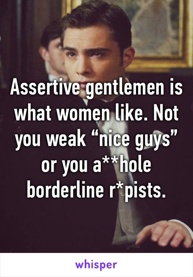 Assertive gentlemen is what women like. Not you weak “nice guys” or you a**hole borderline r*pists. 