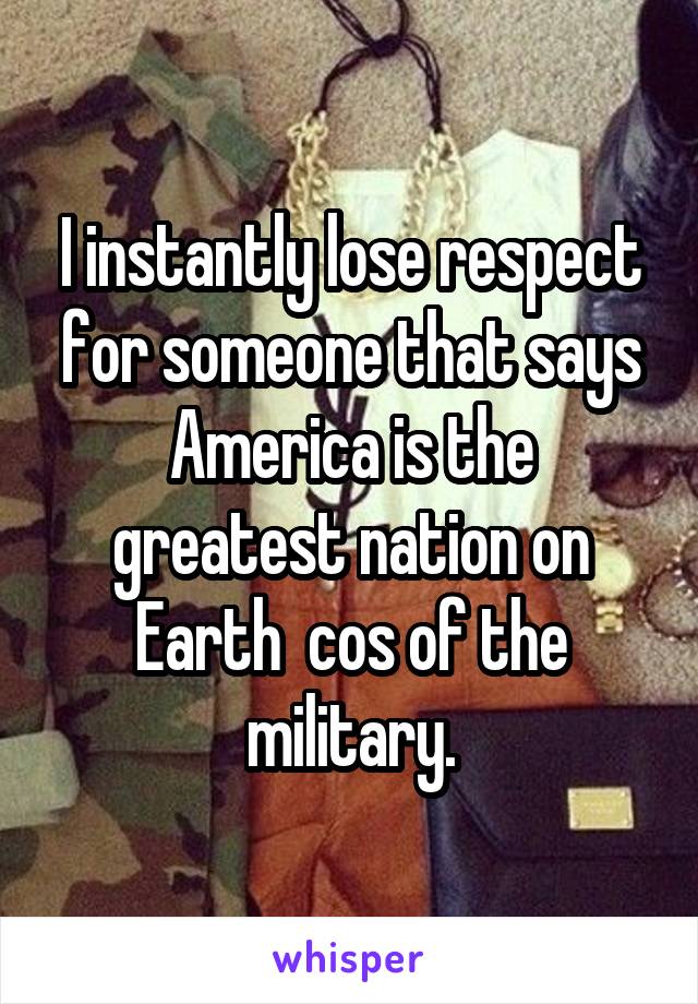 I instantly lose respect for someone that says America is the greatest nation on Earth  cos of the military.