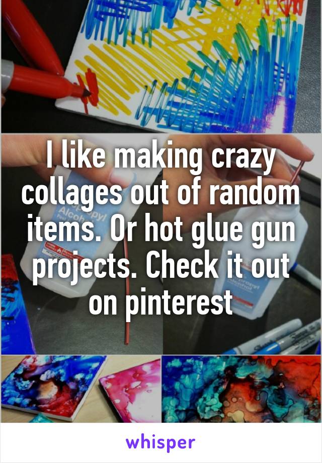 I like making crazy collages out of random items. Or hot glue gun projects. Check it out on pinterest